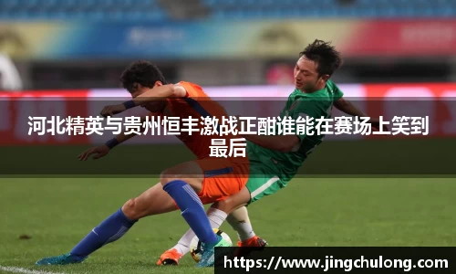 河北精英与贵州恒丰激战正酣谁能在赛场上笑到最后