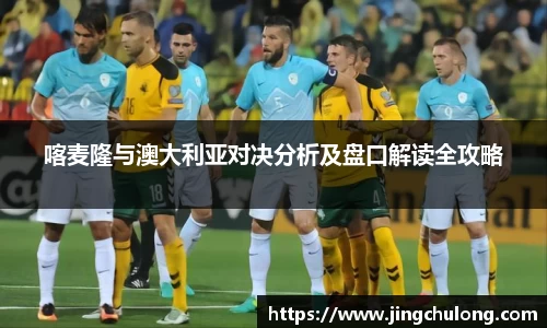 喀麦隆与澳大利亚对决分析及盘口解读全攻略